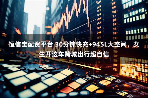 恒信宝配资平台 30分钟快充+945L大空间，女生开这车跨城出行超自信