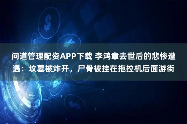 问道管理配资APP下载 李鸿章去世后的悲惨遭遇：坟墓被炸开，尸骨被挂在拖拉机后面游街