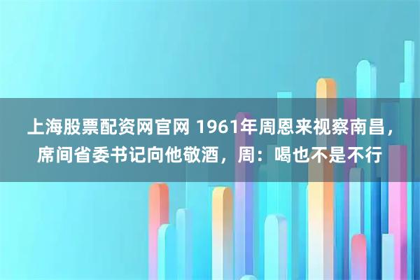 上海股票配资网官网 1961年周恩来视察南昌，席间省委书记向他敬酒，周：喝也不是不行