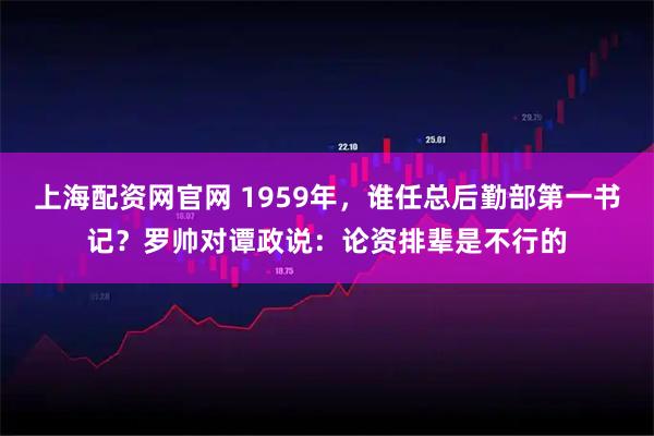 上海配资网官网 1959年，谁任总后勤部第一书记？罗帅对谭政说：论资排辈是不行的