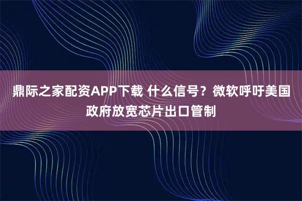 鼎际之家配资APP下载 什么信号？微软呼吁美国政府放宽芯片出口管制