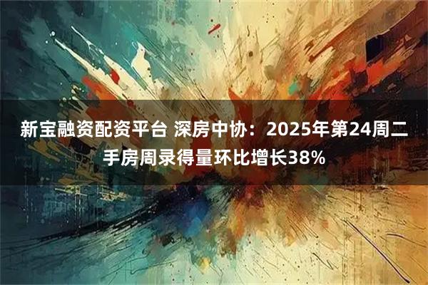 新宝融资配资平台 深房中协：2025年第24周二手房周录得量环比增长38%
