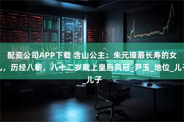配资公司APP下载 含山公主：朱元璋最长寿的女儿，历经八朝，八十二岁戴上皇后凤冠_尹玉_地位_儿子