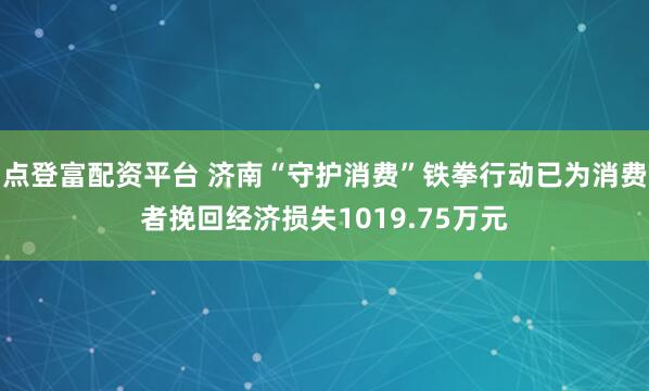 点登富配资平台 济南“守护消费”铁拳行动已为消费者挽回经济损失1019.75万元