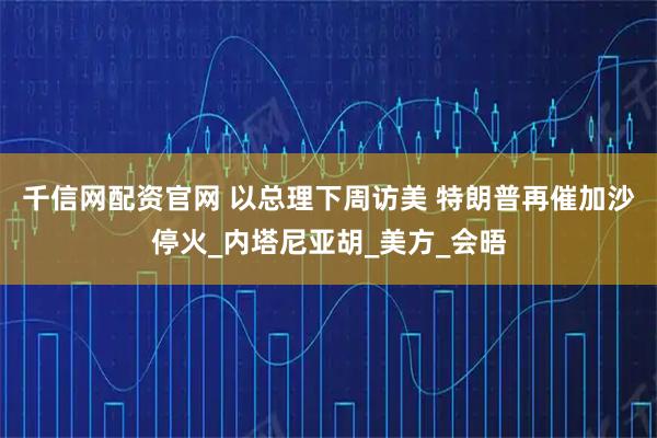 千信网配资官网 以总理下周访美 特朗普再催加沙停火_内塔尼亚胡_美方_会晤