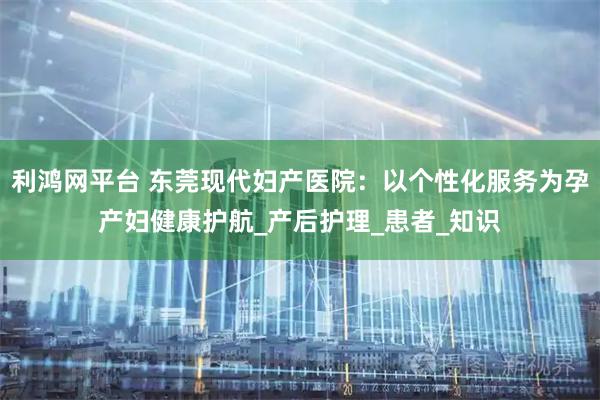 利鸿网平台 东莞现代妇产医院：以个性化服务为孕产妇健康护航_产后护理_患者_知识