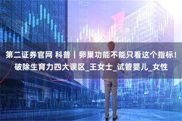 第二证券官网 科普｜卵巢功能不能只看这个指标！破除生育力四大误区_王女士_试管婴儿_女性