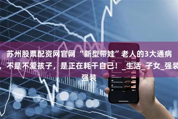 苏州股票配资网官网 “新型带娃”老人的3大通病，不是不爱孩子，是正在耗干自己！_生活_子女_强装