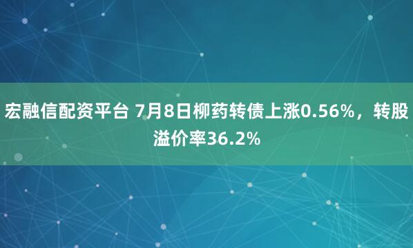 宏融信配资平台 7月8日柳药转债上涨0.56%，转股溢价率36.2%