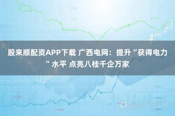 股来顺配资APP下载 广西电网：提升“获得电力”水平 点亮八桂千企万家