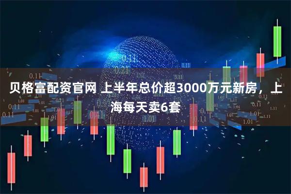 贝格富配资官网 上半年总价超3000万元新房，上海每天卖6套