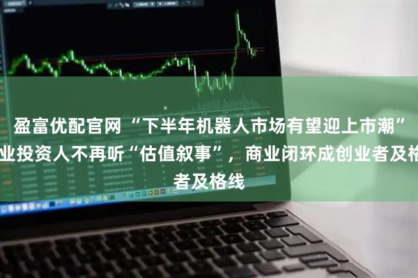 盈富优配官网 “下半年机器人市场有望迎上市潮” 产业投资人不再听“估值叙事”，商业闭环成创业者及格线