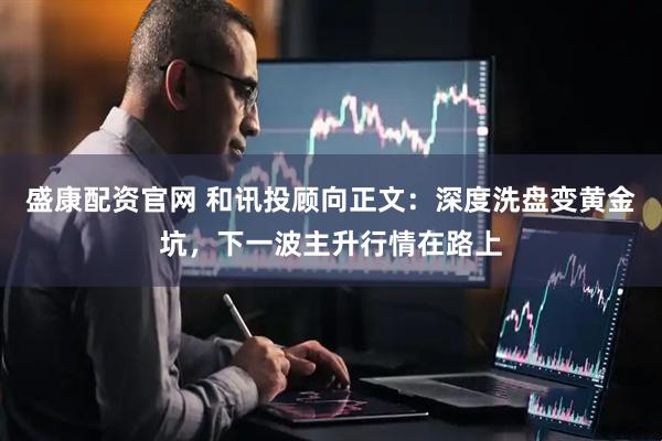 盛康配资官网 和讯投顾向正文：深度洗盘变黄金坑，下一波主升行情在路上