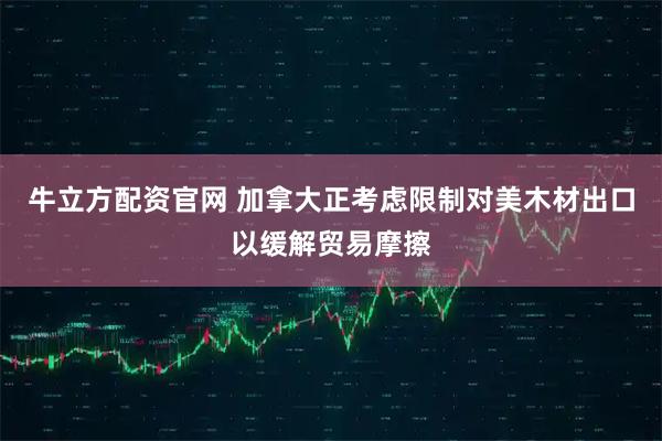 牛立方配资官网 加拿大正考虑限制对美木材出口以缓解贸易摩擦