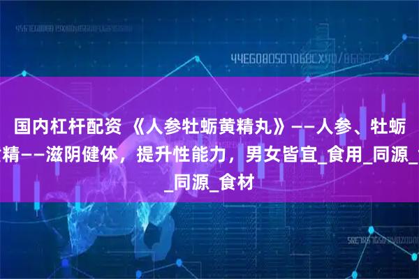 国内杠杆配资 《人参牡蛎黄精丸》——人参、牡蛎、黄精——滋阴健体，提升性能力，男女皆宜_食用_同源_食材
