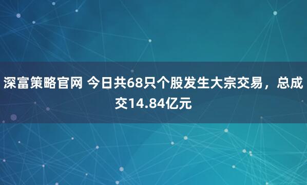 深富策略官网 今日共68只个股发生大宗交易，总成交14.84亿元