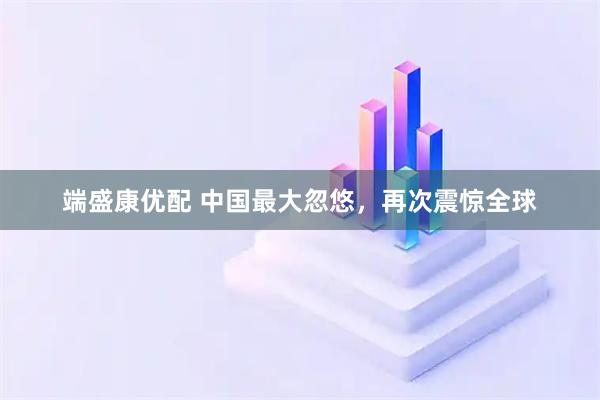 端盛康优配 中国最大忽悠，再次震惊全球