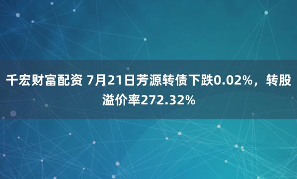 千宏财富配资 7月21日芳源转债下跌0.02%，转股溢价率272.32%