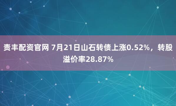 责丰配资官网 7月21日山石转债上涨0.52%，转股溢价率28.87%