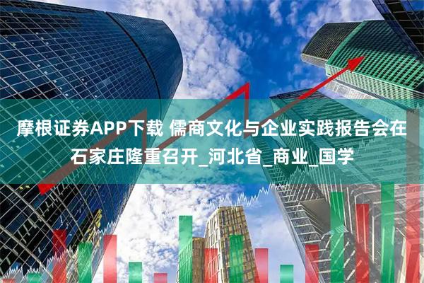 摩根证券APP下载 儒商文化与企业实践报告会在石家庄隆重召开_河北省_商业_国学