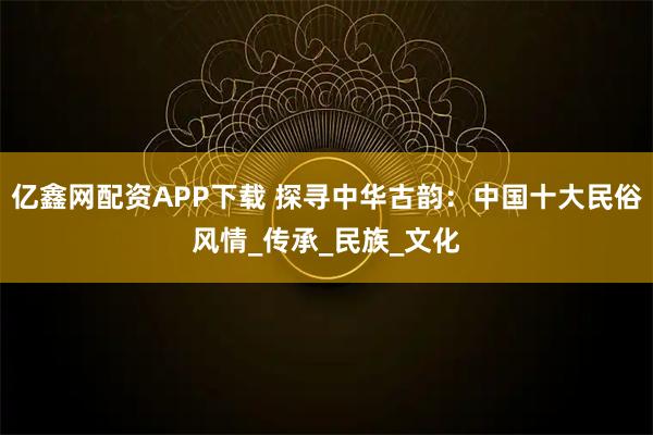 亿鑫网配资APP下载 探寻中华古韵：中国十大民俗风情_传承_民族_文化