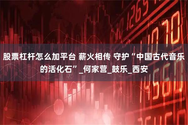 股票杠杆怎么加平台 薪火相传 守护“中国古代音乐的活化石”_何家营_鼓乐_西安