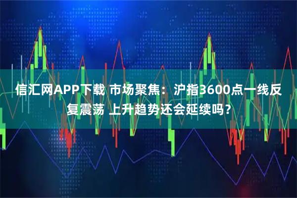 信汇网APP下载 市场聚焦：沪指3600点一线反复震荡 上升趋势还会延续吗？