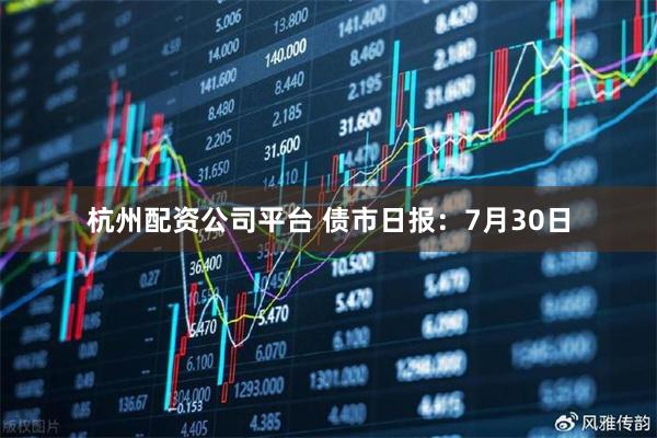 杭州配资公司平台 债市日报：7月30日