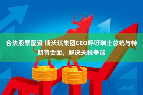 合法股票配资 斯沃琪集团CEO呼吁瑞士总统与特朗普会面，解决关税争端