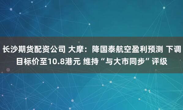 长沙期货配资公司 大摩：降国泰航空盈利预测 下调目标价至10.8港元 维持“与大市同步”评级