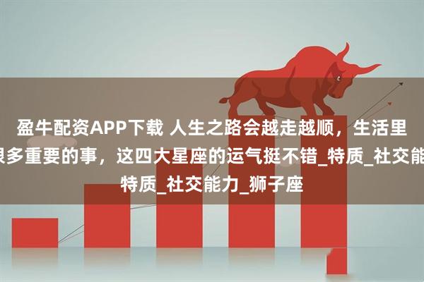 盈牛配资APP下载 人生之路会越走越顺，生活里也会出现很多重要的事，这四大星座的运气挺不错_特质_社交能力_狮子座