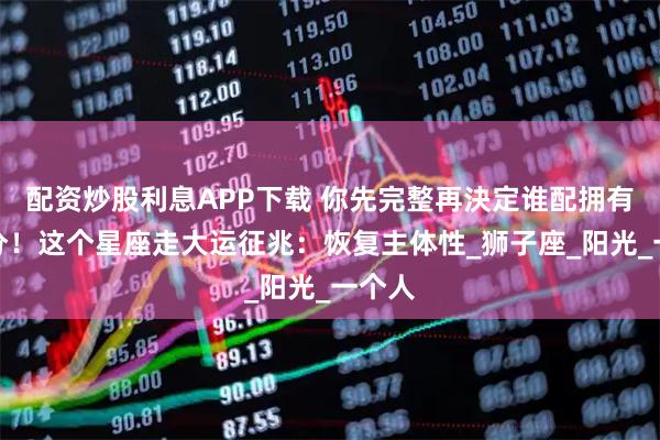 配资炒股利息APP下载 你先完整再決定谁配拥有一部分！这个星座走大运征兆：恢复主体性_狮子座_阳光_一个人