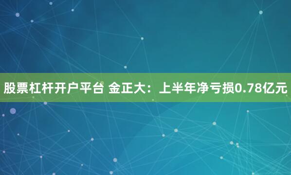 股票杠杆开户平台 金正大：上半年净亏损0.78亿元