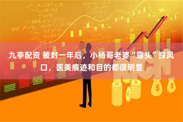九亭配资 被封一年后，小杨哥老婆“露头”探风口，医美痕迹和目的都很明显