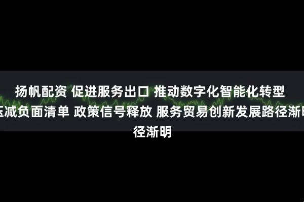 扬帆配资 促进服务出口 推动数字化智能化转型 压减负面清单 政策信号释放 服务贸易创新发展路径渐明