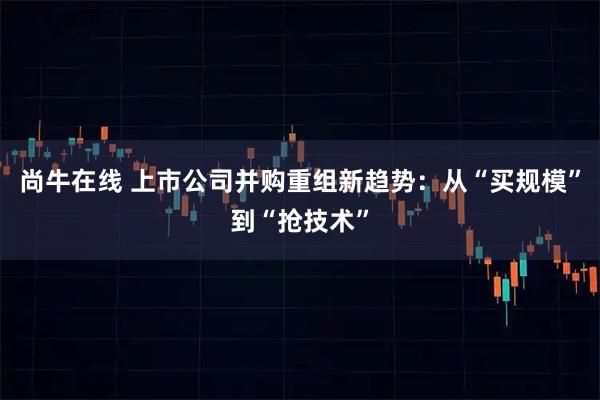 尚牛在线 上市公司并购重组新趋势：从“买规模”到“抢技术”