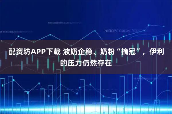 配资坊APP下载 液奶企稳、奶粉“摘冠”，伊利的压力仍然存在