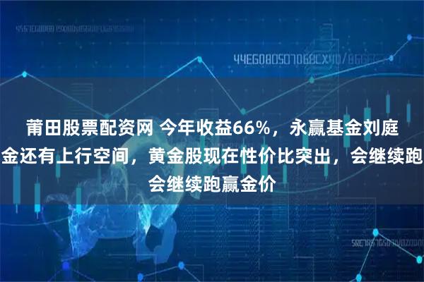 莆田股票配资网 今年收益66%，永赢基金刘庭宇：黄金还有上行空间，黄金股现在性价比突出，会继续跑赢金价