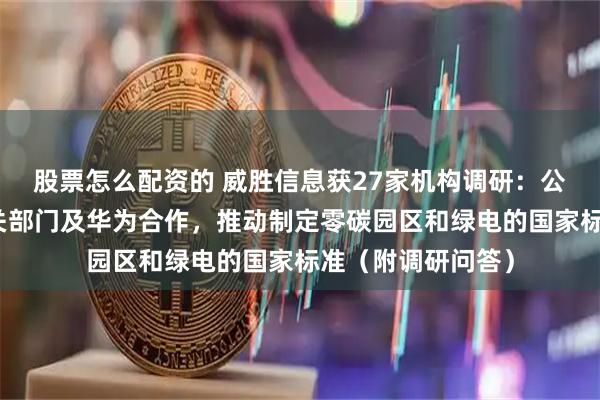 股票怎么配资的 威胜信息获27家机构调研：公司正在与国家相关部门及华为合作，推动制定零碳园区和绿电的国家标准（附调研问答）