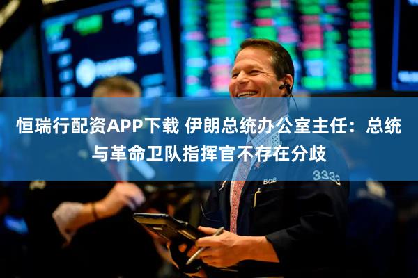 恒瑞行配资APP下载 伊朗总统办公室主任：总统与革命卫队指挥官不存在分歧