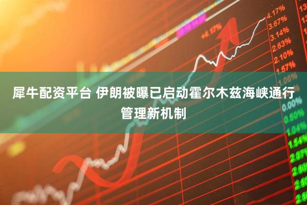 犀牛配资平台 伊朗被曝已启动霍尔木兹海峡通行管理新机制