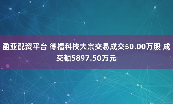 盈亚配资平台 德福科技大宗交易成交50.00万股 成交额5897.50万元