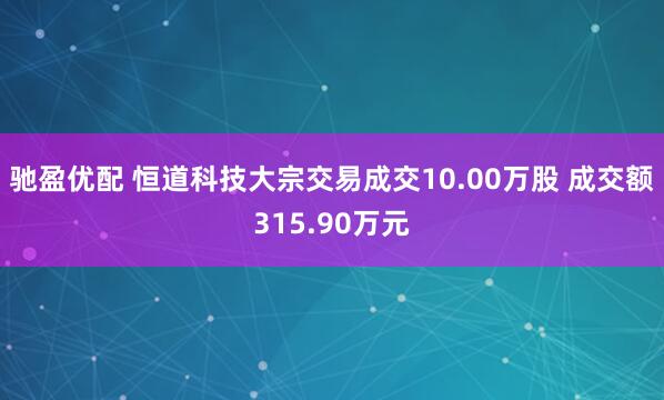 驰盈优配 恒道科技大宗交易成交10.00万股 成交额315.90万元